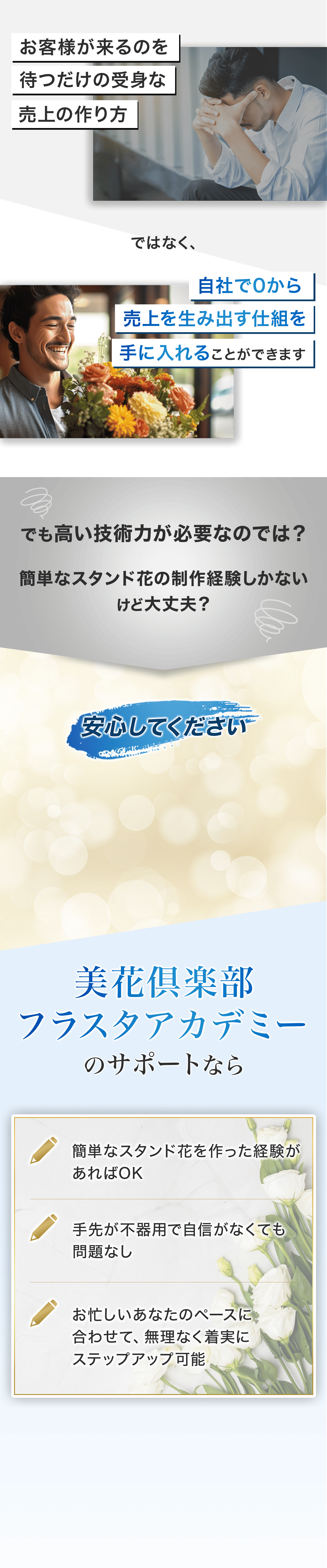 葬儀屋など外部業者から依頼がくるのを待つ売上の作り方ではなく、自社で0から売上を生み出す仕組みを手に入れることができます でも高い技術力が必要なのでは？ 簡単なスタンド花の制作経験しかないけど大丈夫？ 安心してください。(講座名)のサポートなら、 ・簡単なスタンド花を作った経験があればOK ・手先が不器用で自信がなくても問題なし ・お忙しいあなたのペースに合わせて、無理なく着実にステップアップ可能