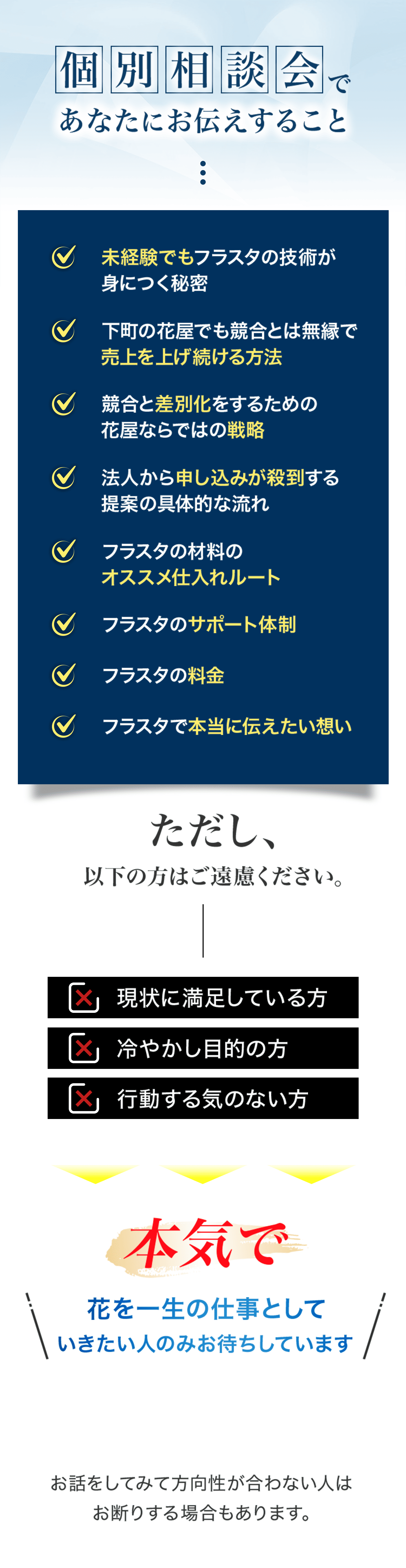 個別相談会であなたにお伝えすること 未経験でもフラスタの技術が身につく秘密 下町の花屋でも競合とは無縁で売上を上げ続ける方法 競合と差別化をするための花屋ならではの戦略 法人から申し込みが殺到する提案の具体的な流れ フラスタの材料のオススメ仕入れルート フラスタのサポート体制 フラスタの料金 フラスタで本当に伝えたい想い ただし、以下の方はご遠慮ください。 現状に満足している方 冷やかし目的の方 行動する気のない方 本気で花を一生の仕事としていきたい人のみお待ちしています。 お話をしてみて方向性が合わない人はお断りする場合もあります。