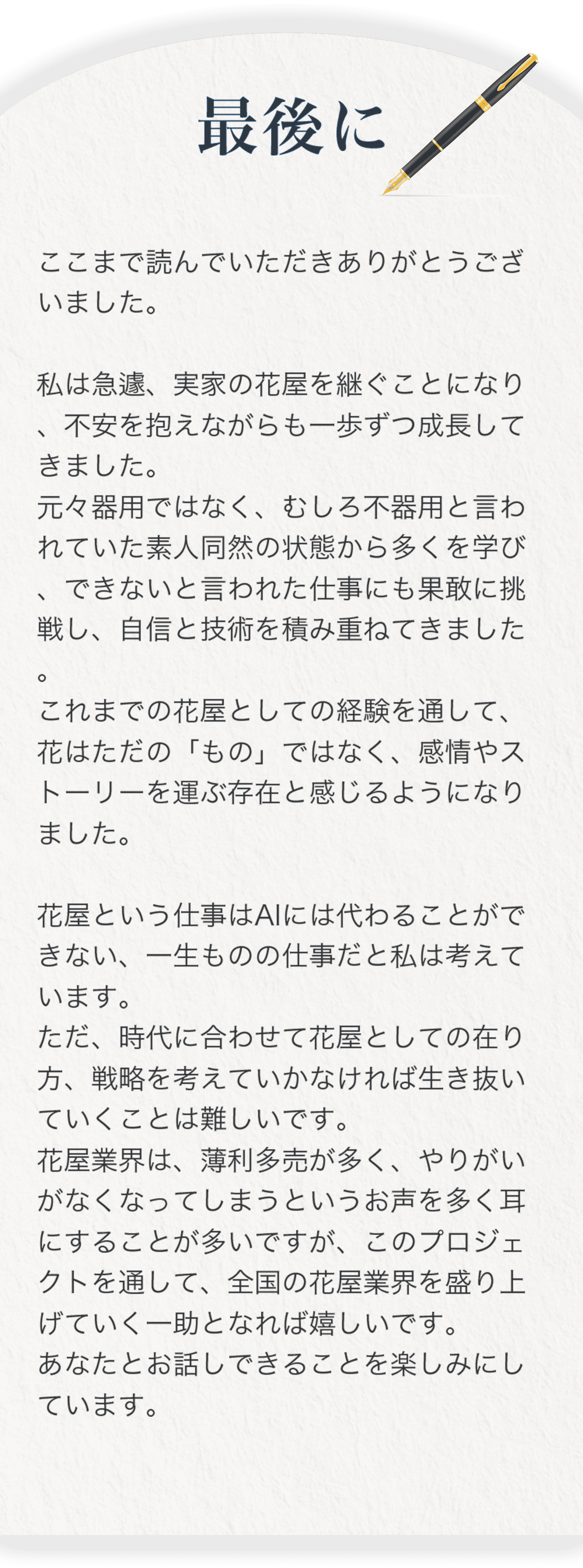 最後に ここまで読んでいただきありがとうございました。私は急遽、実家の花屋を継ぐことになり、不安を抱えながらも一歩ずつ成長してきました。 元々器用ではなく、むしろ不器用と言われていた素人同然の状態から多くを学び、できないと言われた仕事にも果敢に挑戦し、自信と技術を積み重ねてきました。これまでの花屋としての経験を通して、花はただの「もの」ではなく、感情やストーリーを運ぶ存在と感じるようになりました。 花屋という仕事はAIには代わることができない、一生ものの仕事だと私は考えています。ただ、時代に合わせて花屋としての在り方、戦略を考えていかなければ生き抜いていくことは難しいです。花屋業界は、薄利多売が多く、やりがいがなくなってしまうというお声を多く耳にすることが多いですが、このプロジェクトを通して、全国の花屋業界を盛り上げていく一助となれば嬉しいです。あなたとお話しできることを楽しみにしています。